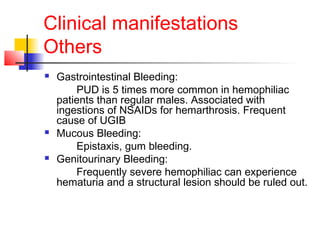 Clinical manifestations
Others
 Gastrointestinal Bleeding:
PUD is 5 times more common in hemophiliac
patients than regular males. Associated with
ingestions of NSAIDs for hemarthrosis. Frequent
cause of UGIB
 Mucous Bleeding:
Epistaxis, gum bleeding.
 Genitourinary Bleeding:
Frequently severe hemophiliac can experience
hematuria and a structural lesion should be ruled out.
 