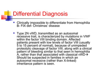 Differential Diagnosis
 Clinically impossible to differentiate from Hemophilia
B- FIX def- Christmas’ disease
 Type 2N vWD, transmitted as an autosomal
recessive trait, is characterized by mutations in VWF
within the factor VIII binding domain. Affected
patients present with low levels of factor VIII (usually
5 to 15 percent of normal), because of unimpeded
proteolytic cleavage of factor VIII, along with a clinical
pattern of bleeding similar to that seen in hemophilia
A, rather than that associated with classical vWD
Should be suspected in families in which an
autosomal recessive (rather than X-linked)
inheritance pattern is seen.
 
