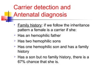 Carrier detection and
Antenatal diagnosis
 Family history: if we follow the inheritance
pattern a female is a carrier if she:
 Has an hemophilic father
 Has two hemophilic sons
 Has one hemophilic son and has a family
history
 Has a son but no family history, there is a
67% chance that she is.
 