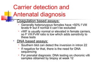 Carrier detection and
Antenatal diagnosis
 Coagulation based assays:
 Generally heterozygous females have <50% f VIII
levels but if normal it can’t be excluded
 vWF is usually normal or elevated in female carriers,
so F VIII:FvW ratio is low which adds sensitivity to
these tests
 DNA based assays:
 Southern blot can detect the inversion in intron 22
 If negative for that, there is the need for DNA
sequencing
 For prenatal diagnosis: DNA testing on choronic villi
samples obtained by biopsy at week 12
 
