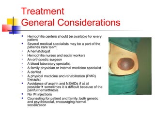 Treatment
General Considerations
 Hemophilia centers should be available for every
patient
 Several medical specialists may be a part of the
patient's care team:
 A hematologist
 Hemophilia nurses and social workers
 An orthopedic surgeon
 A blood laboratory specialist
 A family physician or internal medicine specialist
 A dentist
 A physical medicine and rehabilitation (PMR)
therapist
 Avoidance of aspirin and NSAIDs if at all
possible sometimes it is difficult because of the
painful hemarthrosis
 No IM injections
 Counseling for patient and family, both genetic
and psychosocial, encouraging normal
socialization
 