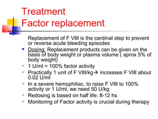 Treatment
Factor replacement
Replacement of F VIII is the cardinal step to prevent
or reverse acute bleeding episodes
 Dosing: Replacement products can be given on the
basis of body weight or plasma volume ( aprox 5% of
body weight)
 1 U/ml = 100% factor activity
 Practically 1 unit of F VIII/kg increases F VIII about
0.02 U/ml
 In a severe hemophiliac, to raise F VIII to 100%
activity or 1 U/ml, we need 50 U/kg
 Redosing is based on half life: 8-12 hs
 Monitoring of Factor activity is crucial during therapy
 