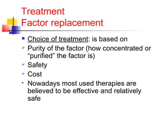 Treatment
Factor replacement
 Choice of treatment: is based on
 Purity of the factor (how concentrated or
“purified” the factor is)
 Safety
 Cost
 Nowadays most used therapies are
believed to be effective and relatively
safe
 
