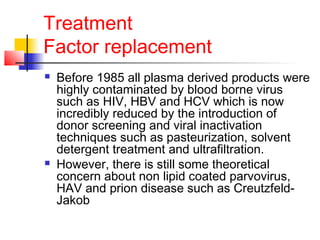 Treatment
Factor replacement
 Before 1985 all plasma derived products were
highly contaminated by blood borne virus
such as HIV, HBV and HCV which is now
incredibly reduced by the introduction of
donor screening and viral inactivation
techniques such as pasteurization, solvent
detergent treatment and ultrafiltration.
 However, there is still some theoretical
concern about non lipid coated parvovirus,
HAV and prion disease such as Creutzfeld-
Jakob
 