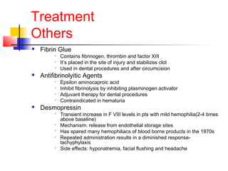 Treatment
Others
 Fibrin Glue

Contains fibrinogen, thrombin and factor XIII

It’s placed in the site of injury and stabilizes clot

Used in dental procedures and after circumcision
 Antifibrinolyitic Agents

Epsilon aminocaproic acid

Inhibit fibrinolysis by inhibiting plasminogen activator

Adjuvant therapy for dental procedures

Contraindicated in hematuria
 Desmopressin

Transient increase in F VIII levels in pts with mild hemophilia(2-4 times
above baseline)

Mechanism: release from endothelial storage sites

Has spared many hemophiliacs of blood borne products in the 1970s

Repeated administration results in a diminished response-
tachyphylaxis

Side effects: hyponatremia, facial flushing and headache
 