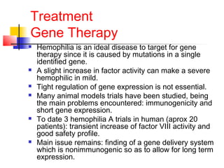 Treatment
Gene Therapy
 Hemophilia is an ideal disease to target for gene
therapy since it is caused by mutations in a single
identified gene.
 A slight increase in factor activity can make a severe
hemophilic in mild.
 Tight regulation of gene expression is not essential.
 Many animal models trials have been studied, being
the main problems encountered: immunogenicity and
short gene expression.
 To date 3 hemophilia A trials in human (aprox 20
patients): transient increase of factor VIII activity and
good safety profile.
 Main issue remains: finding of a gene delivery system
which is nonimmunogenic so as to allow for long term
expression.
 