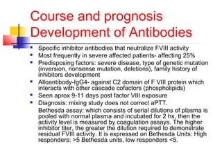 Course and prognosis
Development of Antibodies
 Specific inhibitor antibodies that neutralize FVIII activity
 Most frequently in severe affected patients- affecting 25%
 Predisposing factors: severe disease, type of genetic mutation
(inversion, nonsense mutation, deletions), family history of
inhibitors development
 Alloantibody-IgG4- against C2 domain of F VIII protein which
interacts with other cascade cofactors (phospholipids)
 Seen aprox 9-11 days post factor VIII exposure
 Diagnosis: mixing study does not correct aPTT.
Bethesda assay: which consists of serial dilutions of plasma is
pooled with normal plasma and incubated for 2 hs, then the
activity level is measured by coagulation assays. The higher
inhibitor titer, the greater the dilution required to demonstrate
residual FVIII activity. It is expressed on Bethesda Units: High
responders: >5 Bethesda units, low responders <5.
 
