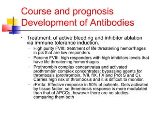 Course and prognosis
Development of Antibodies
 Treatment: of active bleeding and inhibitor ablation
via immune tolerance induction.
• High purity FVIII: treatment of life threatening hemorrhages
in pts that are low responders
• Porcine FVIII: high responders with high inhibitors levels that
have life threatening hemorrhages
• Prothrombin complex concentrates and activated
prothrombin complex concentrates: bypassing agents for
thrombosis (prothrombin, fVII, fIX, f X and Prot S and C).
Carries high risk of thrombosis and it is difficult to monitor.
• rFVIIa: Effective response in 90% of patients. Gets activated
by tissue factor, so thrombosis response is more modulated
than that of APCCs, however there are no studies
comparing them both
 