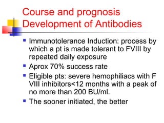 Course and prognosis
Development of Antibodies
 Immunotolerance Induction: process by
which a pt is made tolerant to FVIII by
repeated daily exposure
 Aprox 70% success rate
 Eligible pts: severe hemophiliacs with F
VIII inhibitors<12 months with a peak of
no more than 200 BU/ml.
 The sooner initiated, the better
 