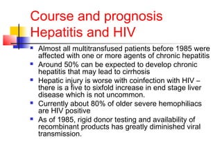 Course and prognosis
Hepatitis and HIV
 Almost all multitransfused patients before 1985 were
affected with one or more agents of chronic hepatitis
 Around 50% can be expected to develop chronic
hepatitis that may lead to cirrhosis
 Hepatic injury is worse with coinfection with HIV –
there is a five to sixfold increase in end stage liver
disease which is not uncommon.
 Currently about 80% of older severe hemophiliacs
are HIV positive
 As of 1985, rigid donor testing and availability of
recombinant products has greatly diminished viral
transmission.
 