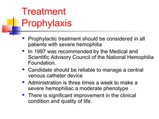 Treatment
Prophylaxis
 Prophylactic treatment should be considered in all
patients with severe hemophilia
 In 1997 was recommended by the Medical and
Scientific Advisory Council of the National Hemophilia
Foundation.
 Candidate should be reliable to manage a central
venous catheter device
 Administration is three times a week to make a
severe hemophiliac a moderate phenotype
 There is significant improvement in the clinical
condition and quality of life.
 