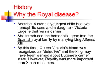 History
Why the Royal disease?
 Beatrice, Victoria’s youngest child had two
hemophilic sons and a daughter- Victoria
Eugene that was a carrier
 She introduced the hemophilia gene into the
Spanish royal family by marrying king Alfonso
XIII.
 By this time, Queen Victoria’s blood was
recognized as “defective” and the king may
have been warned about Eugene’s carrier
state. However, Royalty was more important
than X chromosomes.
 