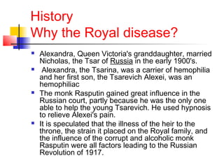 History
Why the Royal disease?
 Alexandra, Queen Victoria's granddaughter, married
Nicholas, the Tsar of Russia in the early 1900's.
 Alexandra, the Tsarina, was a carrier of hemophilia
and her first son, the Tsarevich Alexei, was an
hemophiliac
 The monk Rasputin gained great influence in the
Russian court, partly because he was the only one
able to help the young Tsarevich. He used hypnosis
to relieve Alexei's pain.
 It is speculated that the illness of the heir to the
throne, the strain it placed on the Royal family, and
the influence of the corrupt and alcoholic monk
Rasputin were all factors leading to the Russian
Revolution of 1917.
 