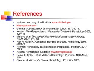 References
 National heart lung blood institute www.nhlbi.nih.gov
 www.uptodate.com
 Goldman: Cecil textbook of medicine,22nd
edition, 1070-1074.
 Kessler. New Perspectives in Hemophilia Treatment. Hematology 2005;
429-435
 Manucci et al. The hemophilias-from royal genes to gene therapy.
NEJM; 2001; 344(23)
 Rick M, Walsh C. Congenital bleeding disorders. Hematology 2003;
559-574
 Hoffman: Hematology basic principles and practice, 4th
edition. 2017-
2026.
 National Hemophilia Foundation www.hemophilia.org
 Benter E, Coller B et al. Williams Hematology, 6th
edition. 1639-1652.
2001
 Greer et al. Wintrobe’s Clinical Hematology, 11th
edition.2003
 