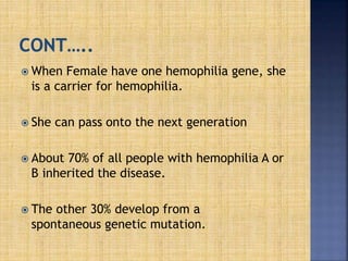  When Female have one hemophilia gene, she
is a carrier for hemophilia.
 She can pass onto the next generation
 About 70% of all people with hemophilia A or
B inherited the disease.
 The other 30% develop from a
spontaneous genetic mutation.
 
