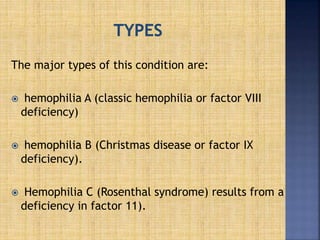 The major types of this condition are:
 hemophilia A (classic hemophilia or factor VIII
deficiency)
 hemophilia B (Christmas disease or factor IX
deficiency).
 Hemophilia C (Rosenthal syndrome) results from a
deficiency in factor 11).
 