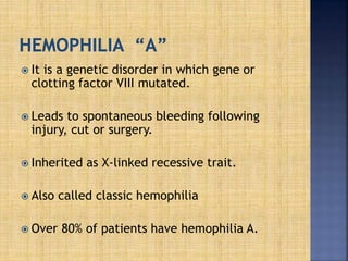  It is a genetic disorder in which gene or
clotting factor VIII mutated.
 Leads to spontaneous bleeding following
injury, cut or surgery.
 Inherited as X-linked recessive trait.
 Also called classic hemophilia
 Over 80% of patients have hemophilia A.
 