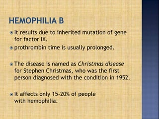  It results due to inherited mutation of gene
for factor IX.
 prothrombin time is usually prolonged.
 The disease is named as Christmas disease
for Stephen Christmas, who was the first
person diagnosed with the condition in 1952.
 It affects only 15-20% of people
with hemophilia.
 