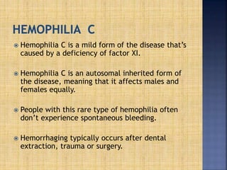  Hemophilia C is a mild form of the disease that’s
caused by a deficiency of factor XI.
 Hemophilia C is an autosomal inherited form of
the disease, meaning that it affects males and
females equally.
 People with this rare type of hemophilia often
don’t experience spontaneous bleeding.
 Hemorrhaging typically occurs after dental
extraction, trauma or surgery.
 