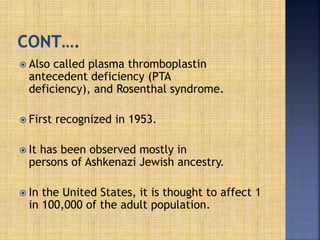  Also called plasma thromboplastin
antecedent deficiency (PTA
deficiency), and Rosenthal syndrome.
 First recognized in 1953.
 It has been observed mostly in
persons of Ashkenazi Jewish ancestry.
 In the United States, it is thought to affect 1
in 100,000 of the adult population.
 