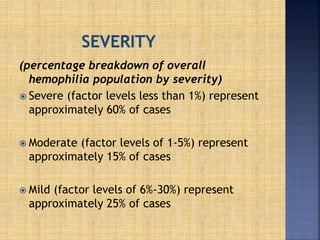 (percentage breakdown of overall
hemophilia population by severity)
 Severe (factor levels less than 1%) represent
approximately 60% of cases
 Moderate (factor levels of 1-5%) represent
approximately 15% of cases
 Mild (factor levels of 6%-30%) represent
approximately 25% of cases
 