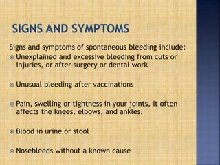 Signs and symptoms of spontaneous bleeding include:
 Unexplained and excessive bleeding from cuts or
injuries, or after surgery or dental work
 Unusual bleeding after vaccinations
 Pain, swelling or tightness in your joints, it often
affects the knees, elbows, and ankles.
 Blood in urine or stool
 Nosebleeds without a known cause
 