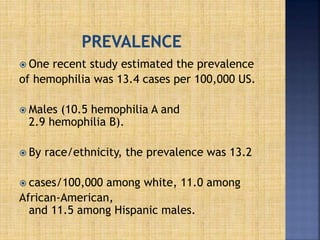  One recent study estimated the prevalence
of hemophilia was 13.4 cases per 100,000 US.
 Males (10.5 hemophilia A and
2.9 hemophilia B).
 By race/ethnicity, the prevalence was 13.2
 cases/100,000 among white, 11.0 among
African-American,
and 11.5 among Hispanic males.
 