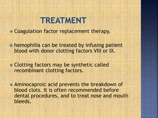  Coagulation factor replacement therapy.
 hemophilia can be treated by infusing patient
blood with donor clotting factors VIII or IX.
 Clotting factors may be synthetic called
recombinant clotting factors.
 Aminocaproic acid prevents the breakdown of
blood clots. It is often recommended before
dental procedures, and to treat nose and mouth
bleeds.
 