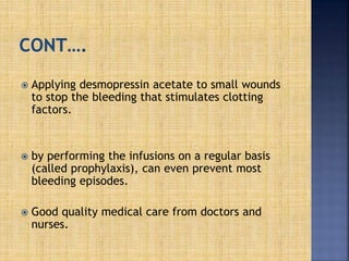  Applying desmopressin acetate to small wounds
to stop the bleeding that stimulates clotting
factors.
 by performing the infusions on a regular basis
(called prophylaxis), can even prevent most
bleeding episodes.
 Good quality medical care from doctors and
nurses.
 