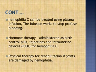  hemophilia C can be treated using plasma
infusion, The infusion works to stop profuse
bleeding.
 Hormone therapy – administered as birth-
control pills, injections and intrauterine
devices (IUDs) for hemophilia C.
 Physical therapy for rehabilitation if joints
are damaged by hemophilia.
 
