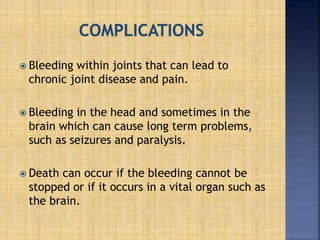  Bleeding within joints that can lead to
chronic joint disease and pain.
 Bleeding in the head and sometimes in the
brain which can cause long term problems,
such as seizures and paralysis.
 Death can occur if the bleeding cannot be
stopped or if it occurs in a vital organ such as
the brain.
 