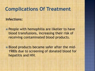 Infections:
 People with hemophilia are likelier to have
blood transfusions, increasing their risk of
receiving contaminated blood products.
 Blood products became safer after the mid-
1980s due to screening of donated blood for
hepatitis and HIV.
 