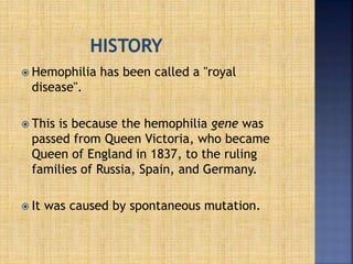  Hemophilia has been called a "royal
disease".
 This is because the hemophilia gene was
passed from Queen Victoria, who became
Queen of England in 1837, to the ruling
families of Russia, Spain, and Germany.
 It was caused by spontaneous mutation.
 