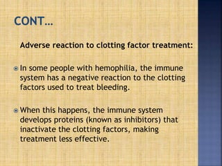 Adverse reaction to clotting factor treatment:
 In some people with hemophilia, the immune
system has a negative reaction to the clotting
factors used to treat bleeding.
 When this happens, the immune system
develops proteins (known as inhibitors) that
inactivate the clotting factors, making
treatment less effective.
 