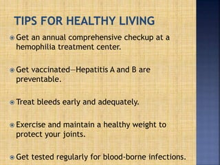  Get an annual comprehensive checkup at a
hemophilia treatment center.
 Get vaccinated—Hepatitis A and B are
preventable.
 Treat bleeds early and adequately.
 Exercise and maintain a healthy weight to
protect your joints.
 Get tested regularly for blood-borne infections.
 