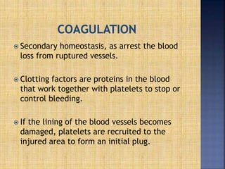  Secondary homeostasis, as arrest the blood
loss from ruptured vessels.
 Clotting factors are proteins in the blood
that work together with platelets to stop or
control bleeding.
 If the lining of the blood vessels becomes
damaged, platelets are recruited to the
injured area to form an initial plug.
 