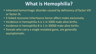 • Inherited hemorrhagic disorder caused by deficiency of factor VIII
or factor IX.
• X linked recessive inheritance hence affect males exclusively.
• Incidence in hemophilia A is 1 in 5000 male alive births.
• Incidence in hemophilia B is 1 in 30000 male alive births.
• Female who carry a single mutated gene, are generally
asymptomatic.
 