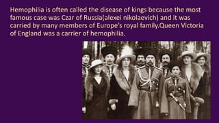Hemophilia is often called the disease of kings because the most
famous case was Czar of Russia(alexei nikolaevich) and it was
carried by many members of Europe’s royal family.Queen Victoria
of England was a carrier of hemophilia.
 