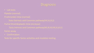 • Lab tests
Platelet (normal)
Prothrombin time (normal)
Tests Extrinsic and Common pathway(VII,X,V,II,I)
Partial thromboplastic time (increase)
Tests Intrinsic and Common pathway(XII,XI,IX,VIII,X,V,II,I)
Factor assay
• Confirmation
Tests for specific factor activities and mutation testing.
Diagnosis
 