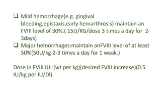  Mild hemorrhage(e.g. gingival
bleeding,epistaxis,early hemarthrosis) maintain an
FVIII level of 30%.( 15U/KG/dose 3 times a day for 2-
3days)
 Major hemorrhages:maintain anFVIII level of at least
50%(50U/kg 2-3 times a day for 1 weak.)
Dose in FVIII IU=(wt per kg)(desired FVIII increase)(0.5
IU/kg per IU/Dl)
 
