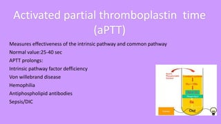 Measures effectiveness of the intrinsic pathway and common pathway
Normal value:25-40 sec
APTT prolongs:
Intrinsic pathway factor defficiency
Von willebrand disease
Hemophilia
Antiphospholipid antibodies
Sepsis/DIC
Activated partial thromboplastin time
(aPTT)
 