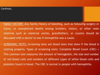 Continue..
• FAMILY HISTORY: Any family history of bleeding, such as following surgery or
injury, or unexplained deaths among brothers, sisters, or other male
relatives such as maternal uncles, grandfathers, or cousins should be
discussed with a doctor to see if hemophilia was a cause.
• SCREENING TESTS: Screening tests are blood tests that show if the blood is
clotting properly. Types of screening tests: Complete Blood Count (CBC) •
This common test measures the amount of hemoglobin, the size and number
of red blood cells and numbers of different types of white blood cells and
platelets found in blood. The CBC is normal in people with hemophilia.
 