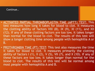Continue..
• ACTIVATED PARTIAL THROMBOPLASTIN TIME (APTT) TEST: This
test measures how long it takes for blood to clot. It measures
the clotting ability of factors VIII (8), IX (9), XI (11), and XII
(12). If any of these clotting factors are too low, it takes longer
than normal for the blood to clot. The results of this test will
show a longer clotting time among people with hemophilia A or
B.
• PROTHROMBIN TIME (PT) TEST: This test also measures the time
it takes for blood to clot. It measures primarily the clotting
ability of factors I (1), II (2), V (5), VII (7), and X (10). If any of
these factors are too low, it takes longer than normal for the
blood to clot. The results of this test will be normal among
most people with hemophilia A and B.
 