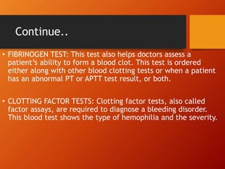 Continue..
• FIBRINOGEN TEST: This test also helps doctors assess a
patient’s ability to form a blood clot. This test is ordered
either along with other blood clotting tests or when a patient
has an abnormal PT or APTT test result, or both.
• CLOTTING FACTOR TESTS: Clotting factor tests, also called
factor assays, are required to diagnose a bleeding disorder.
This blood test shows the type of hemophilia and the severity.
 