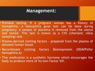 Management:
• Prenatal testing: If a pregnant woman has a history of
hemophilia, a hemophilia gene test can be done during
pregnancy. A sample of placenta is removed from the uterus
and tested. This test is known as a CVS (chorionic villus
sampling) test.
• Plasma-derived clotting factors - prepared from the plasma of
donated human blood.
• Recombinant clotting factors Desmopressin (DDAVP)(for
hemophilia A).
• This medication is a synthetic hormone which encourages the
body to produce more of its own Factor VIII.
 