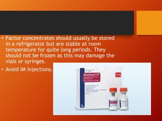 • Factor concentrates should usually be stored
in a refrigerator but are stable at room
temperature for quite long periods. They
should not be frozen as this may damage the
vials or syringes.
• Avoid IM injections.
 