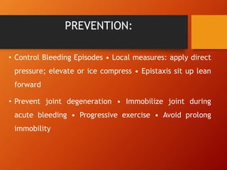 PREVENTION:
• Control Bleeding Episodes • Local measures: apply direct
pressure; elevate or ice compress • Epistaxis sit up lean
forward
• Prevent joint degeneration • Immobilize joint during
acute bleeding • Progressive exercise • Avoid prolong
immobility
 
