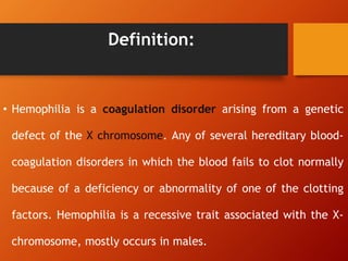 Definition:
• Hemophilia is a coagulation disorder arising from a genetic
defect of the X chromosome. Any of several hereditary blood-
coagulation disorders in which the blood fails to clot normally
because of a deficiency or abnormality of one of the clotting
factors. Hemophilia is a recessive trait associated with the X-
chromosome, mostly occurs in males.
 