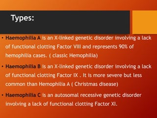 Types:
• Haemophilia A is an X-linked genetic disorder involving a lack
of functional clotting Factor VIII and represents 90% of
hemophilia cases. ( classic Hemophilia)
• Haemophilia B is an X-linked genetic disorder involving a lack
of functional clotting Factor IX . It is more severe but less
common than Hemophilia A ( Christmas disease)
• Haemophilia C is an autosomal recessive genetic disorder
involving a lack of functional clotting Factor XI.
 