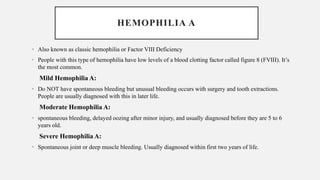 HEMOPHILIA A
• Also known as classic hemophilia or Factor VIII Deficiency
• People with this type of hemophilia have low levels of a blood clotting factor called figure 8 (FVIII). It’s
the most common.
Mild Hemophilia A:
• Do NOT have spontaneous bleeding but unusual bleeding occurs with surgery and tooth extractions.
People are usually diagnosed with this in later life.
Moderate Hemophilia A:
• spontaneous bleeding, delayed oozing after minor injury, and usually diagnosed before they are 5 to 6
years old.
Severe Hemophilia A:
• Spontaneous joint or deep muscle bleeding. Usually diagnosed within first two years of life.
 